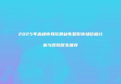 2025年赤峰市耳软骨缺失整形市场价格分析与医院医生推荐