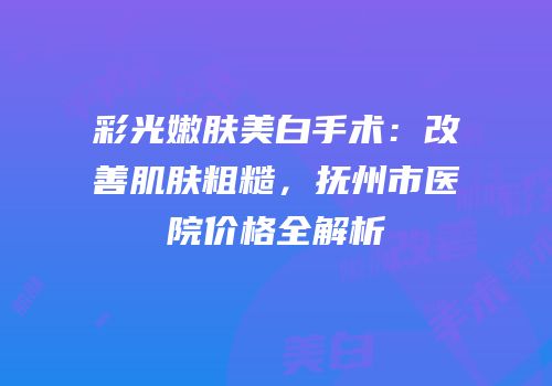 彩光嫩肤美白手术：改善肌肤粗糙，抚州市医院价格全解析