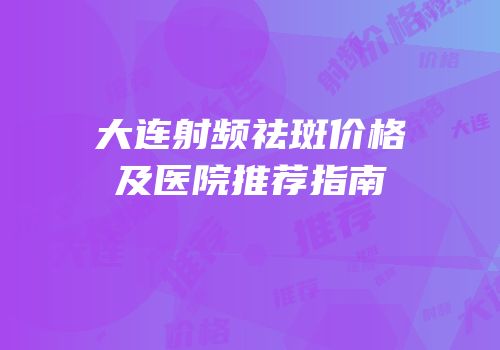 大连射频祛斑价格及医院推荐指南