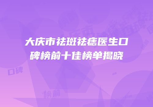 大庆市祛斑祛痣医生口碑榜前十佳榜单揭晓