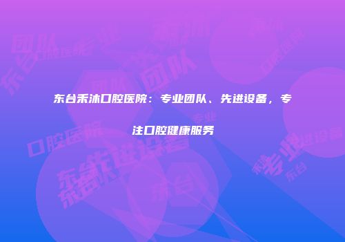 东台禾沐口腔医院：专业团队、先进设备，专注口腔健康服务
