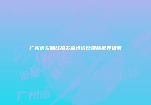 广州市发际线植发高性价比医院推荐指南