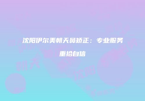 沈阳伊尔美朝天鼻矫正：专业服务重拾自信