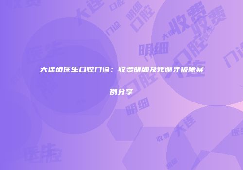 大连齿医生口腔门诊：收费明细及死髓牙拔除案例分享