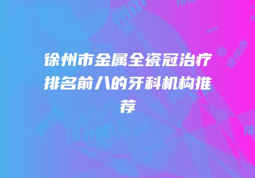 徐州市金属全瓷冠治疗排名前八的牙科机构推荐