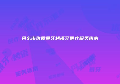 丹东市优质暴牙烤瓷牙医疗服务指南