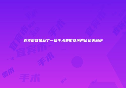 宜宾市耳朵缺了一块手术费用及医院价格表解析