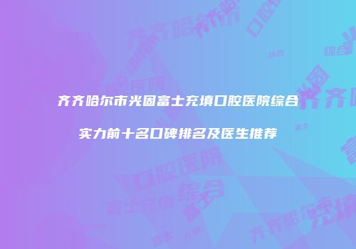 齐齐哈尔市光固富士充填口腔医院综合实力前十名口碑排名及医生推荐