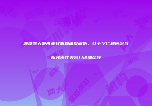 湘潭两大整形美容机构深度解析：红十字仁和医院与阳光医疗美容门诊部比较