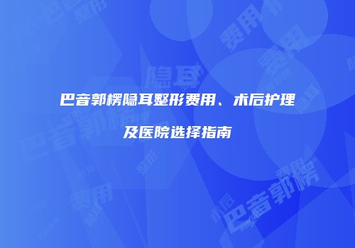巴音郭楞隐耳整形费用、术后护理及医院选择指南