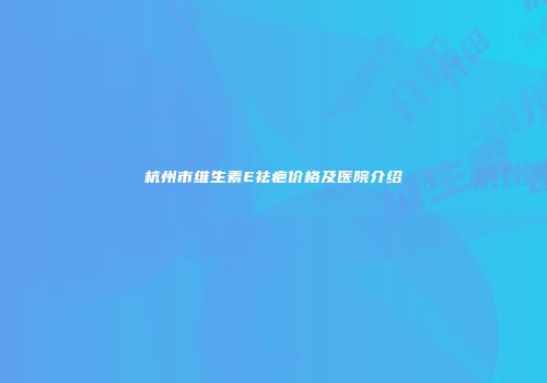 杭州市维生素E祛疤价格及医院介绍