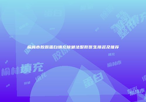 榆林市胶原蛋白填充除皱法整形医生排名及推荐
