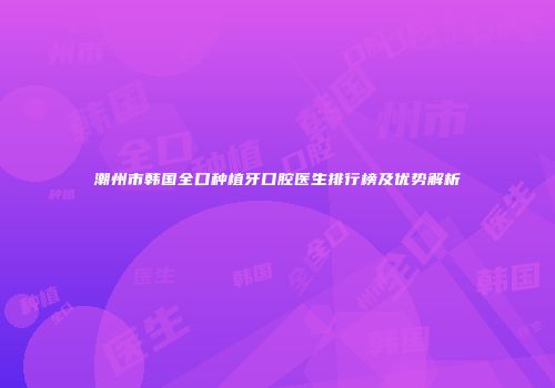 潮州市韩国全口种植牙口腔医生排行榜及优势解析