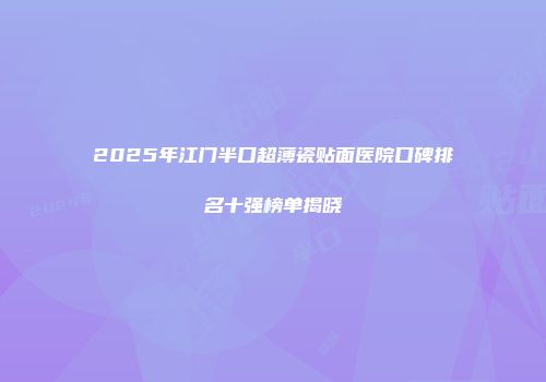 2025年江门半口超薄瓷贴面医院口碑排名十强榜单揭晓