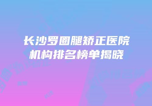 长沙罗圈腿矫正医院机构排名榜单揭晓