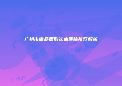 广州市微晶磨削祛疤医院排行解析