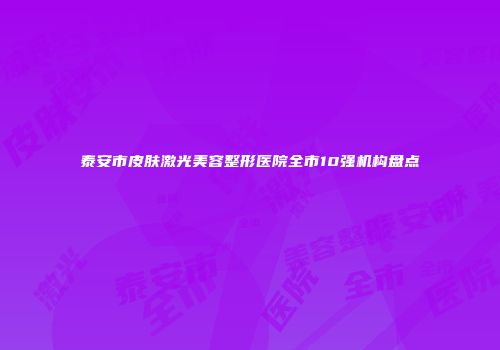 泰安市皮肤激光美容整形医院全市10强机构盘点
