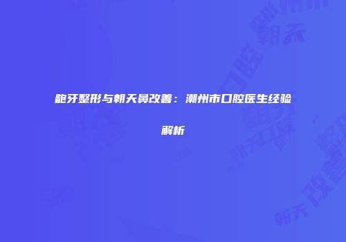 龅牙整形与朝天鼻改善：潮州市口腔医生经验解析