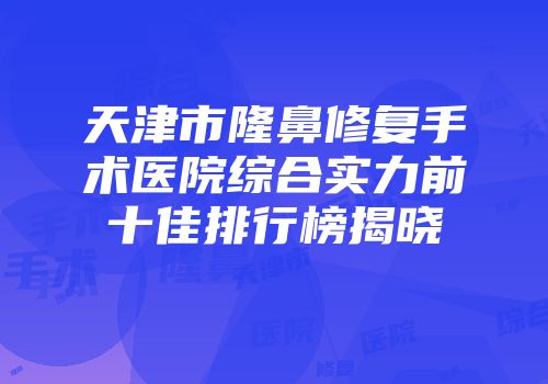 天津市隆鼻修复手术医院综合实力前十佳排行榜揭晓