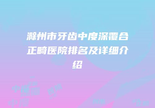 滁州市牙齿中度深覆合正畸医院排名及详细介绍
