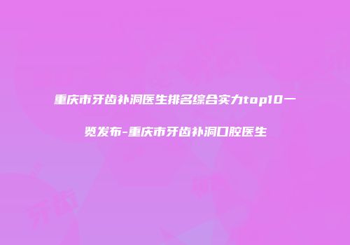 重庆市牙齿补洞医生排名综合实力top10一览发布-重庆市牙齿补洞口腔医生