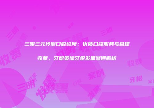 三明三元伶俐口腔诊所：优质口腔服务与合理收费，牙龈萎缩牙根发黑案例解析