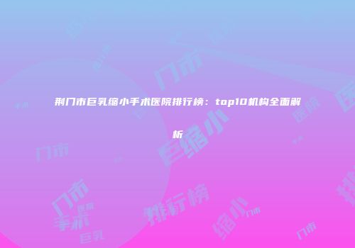 荆门市巨乳缩小手术医院排行榜：top10机构全面解析