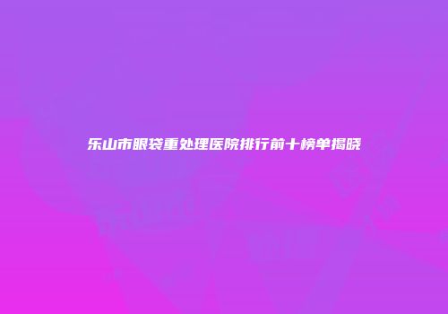 乐山市眼袋重处理医院排行前十榜单揭晓
