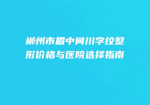郴州市眉中间川字纹整形价格与医院选择指南