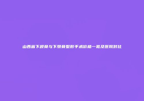 山西省下颌骨与下颚骨整形手术价格一览及医院对比