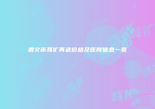 遵义市耳扩再造价格及医院信息一览