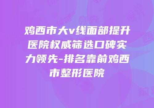 鸡西市大v线面部提升医院权威筛选口碑实力领先-排名靠前鸡西市整形医院