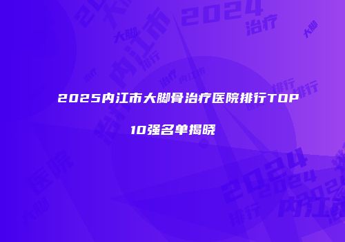 2025内江市大脚骨治疗医院排行TOP10强名单揭晓