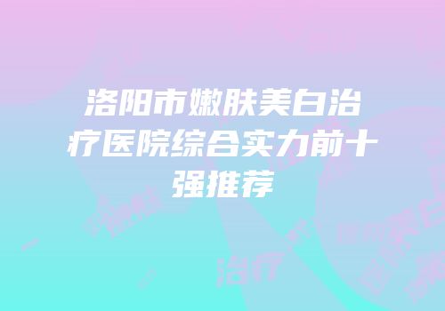 洛阳市嫩肤美白治疗医院综合实力前十强推荐