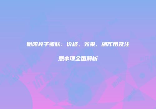 衡阳光子嫩肤：价格、效果、副作用及注意事项全面解析