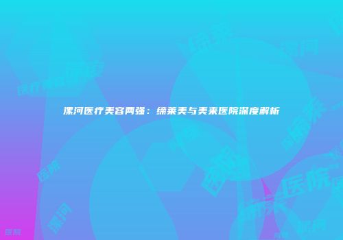 漯河医疗美容两强：缔莱美与美来医院深度解析