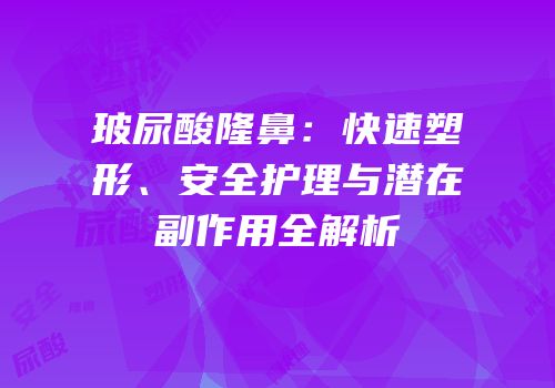 玻尿酸隆鼻：快速塑形、安全护理与潜在副作用全解析