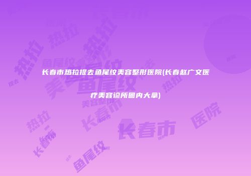 长春市热拉提去鱼尾纹美容整形医院(长春赵广文医疗美容诊所圈内大拿)