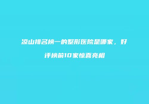 凉山排名榜一的整形医院是哪家，好评榜前10家惊喜亮相