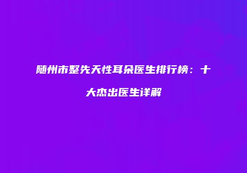 随州市整先天性耳朵医生排行榜：十大杰出医生详解