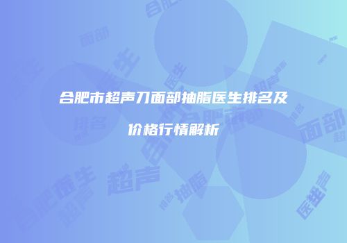 合肥市超声刀面部抽脂医生排名及价格行情解析