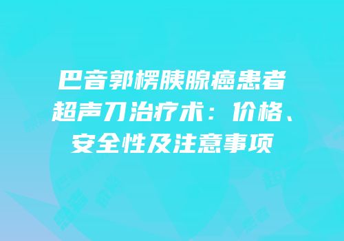 巴音郭楞胰腺癌患者超声刀治疗术：价格、安全性及注意事项