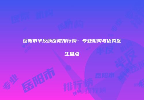 岳阳市半反颌医院排行榜：专业机构与优秀医生盘点