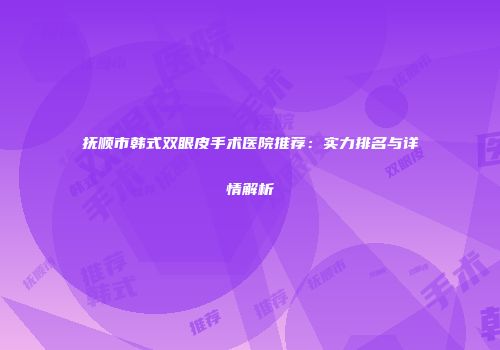 抚顺市韩式双眼皮手术医院推荐：实力排名与详情解析