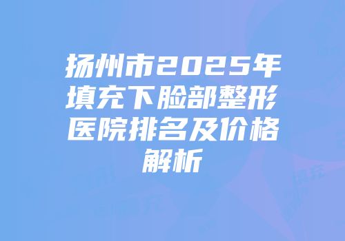 扬州市2025年填充下脸部整形医院排名及价格解析