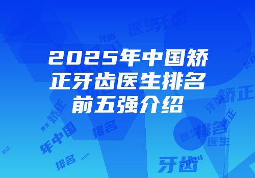 2025年中国矫正牙齿医生排名前五强介绍