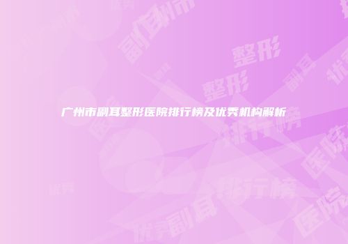 广州市副耳整形医院排行榜及优秀机构解析