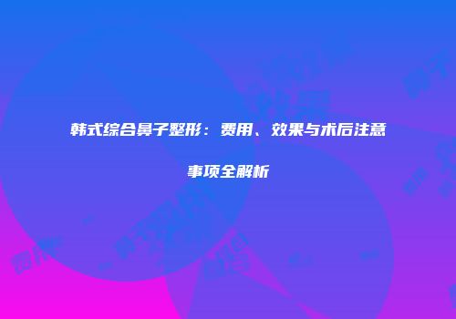 韩式综合鼻子整形：费用、效果与术后注意事项全解析