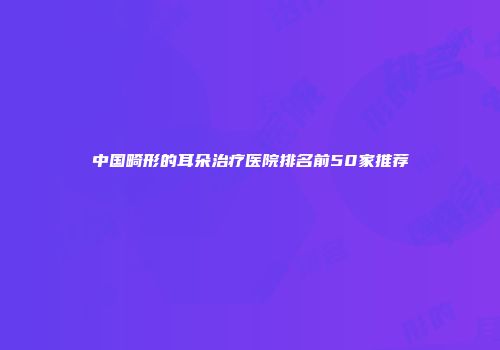 中国畸形的耳朵治疗医院排名前50家推荐