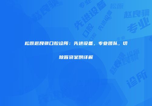 松原赵良骥口腔诊所：先进设备，专业团队，切除盲袋案例详解